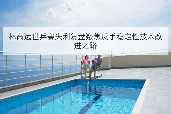 林高远世乒赛失利复盘聚焦反手稳定性技术改进之路