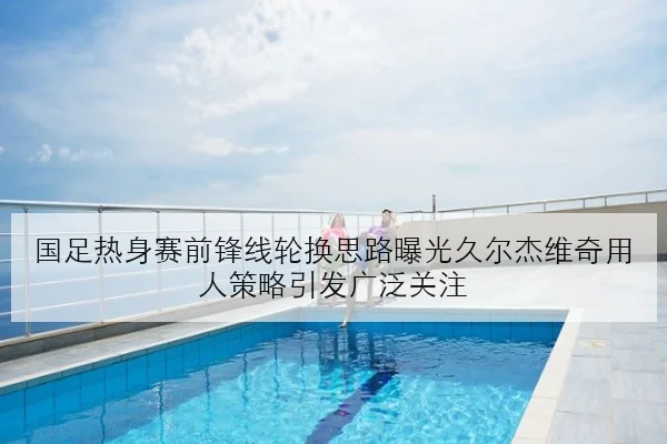 国足热身赛前锋线轮换思路曝光久尔杰维奇用人策略引发广泛关注