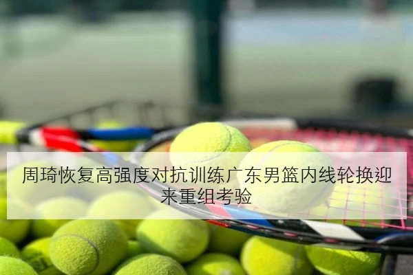 周琦恢复高强度对抗训练广东男篮内线轮换迎来重组考验